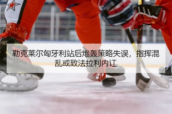 勒克莱尔匈牙利站后炮轰策略失误，指挥混乱或致法拉利内讧